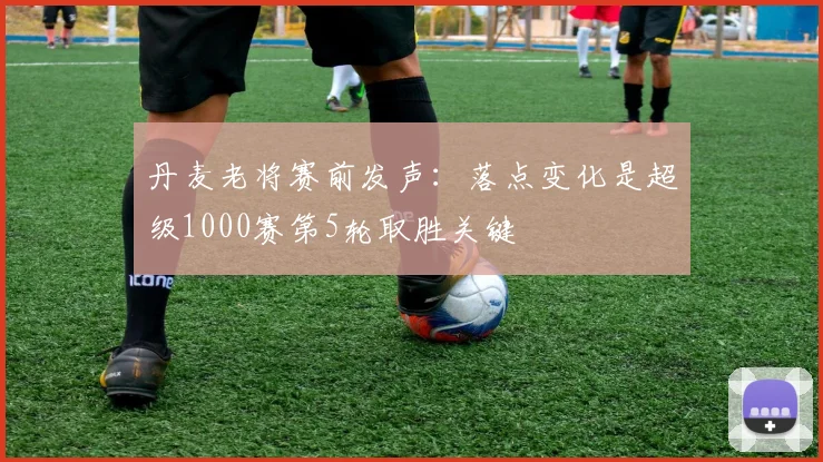 丹麦老将赛前发声：落点变化是超级1000赛第5轮取胜关键