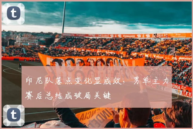 印尼队落点变化显成效，男单主力赛后总结成破局关键