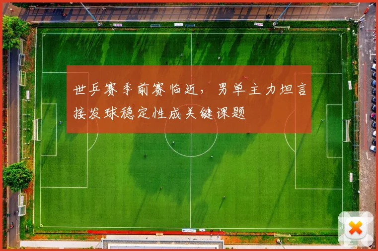 世乒赛季前赛临近，男单主力坦言接发球稳定性成关键课题