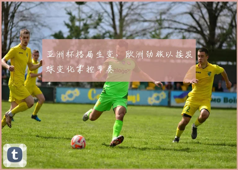 亚洲杯格局生变，欧洲劲旅以接发球变化掌控节奏