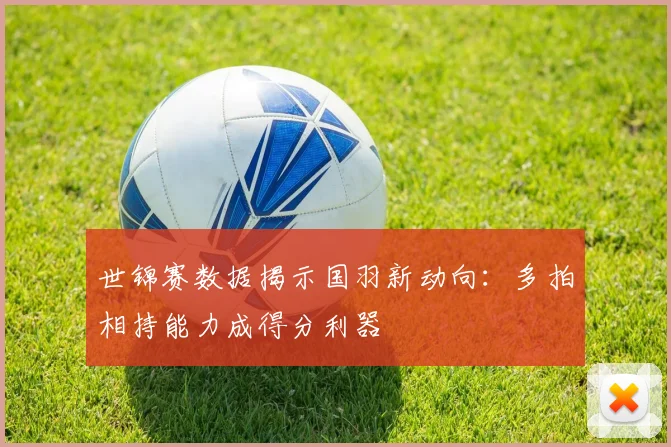 世锦赛数据揭示国羽新动向：多拍相持能力成得分利器