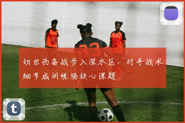 切尔西备战步入深水区，对手战术细节成训练场核心课题