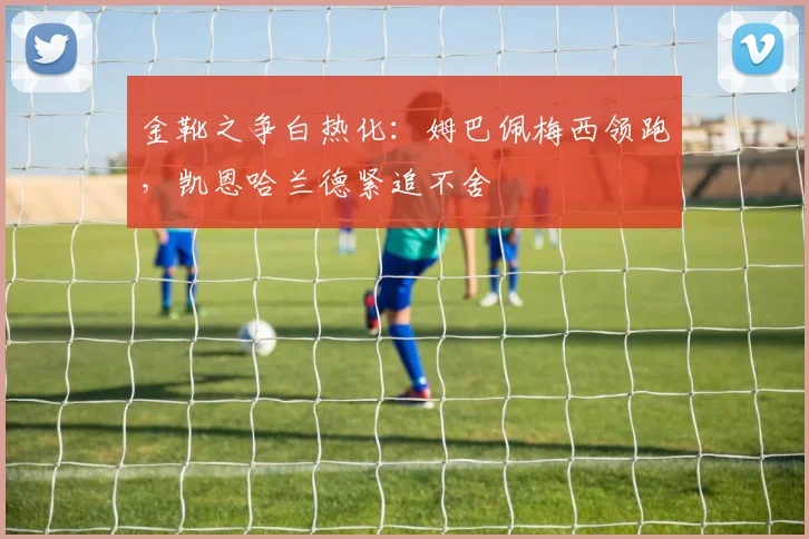 金靴之争白热化：姆巴佩梅西领跑，凯恩哈兰德紧追不舍