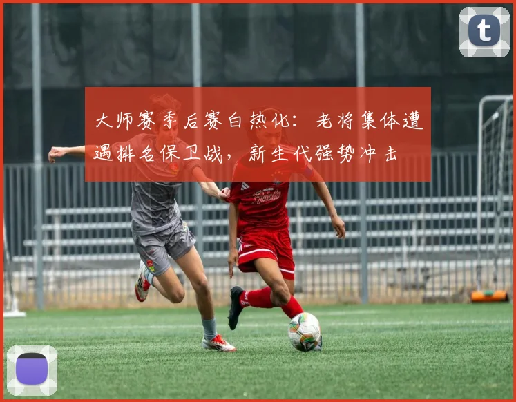 大师赛季后赛白热化：老将集体遭遇排名保卫战，新生代强势冲击