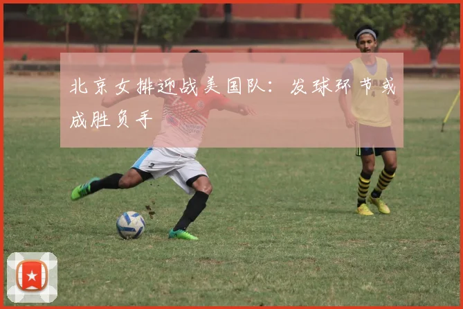 北京女排迎战美国队：发球环节或成胜负手