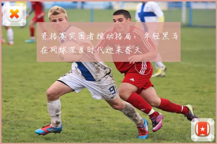 资格赛突围者搅动格局，年轻黑马在网球深度时代迎来春天