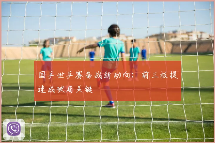 国乒世乒赛备战新动向：前三板提速成破局关键