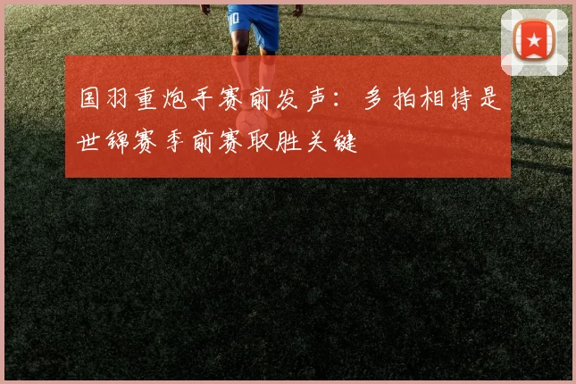 国羽重炮手赛前发声：多拍相持是世锦赛季前赛取胜关键