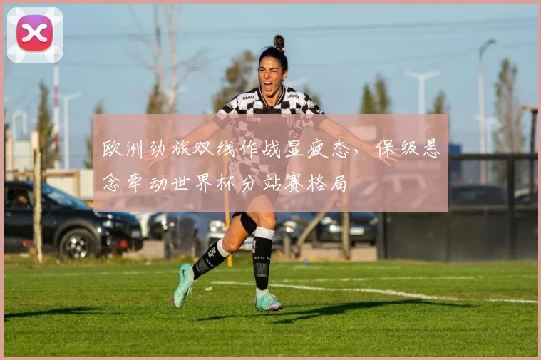 欧洲劲旅双线作战显疲态，保级悬念牵动世界杯分站赛格局