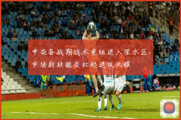 申花备战期战术重组进入深水区，中场新核能否扛起进攻大旗