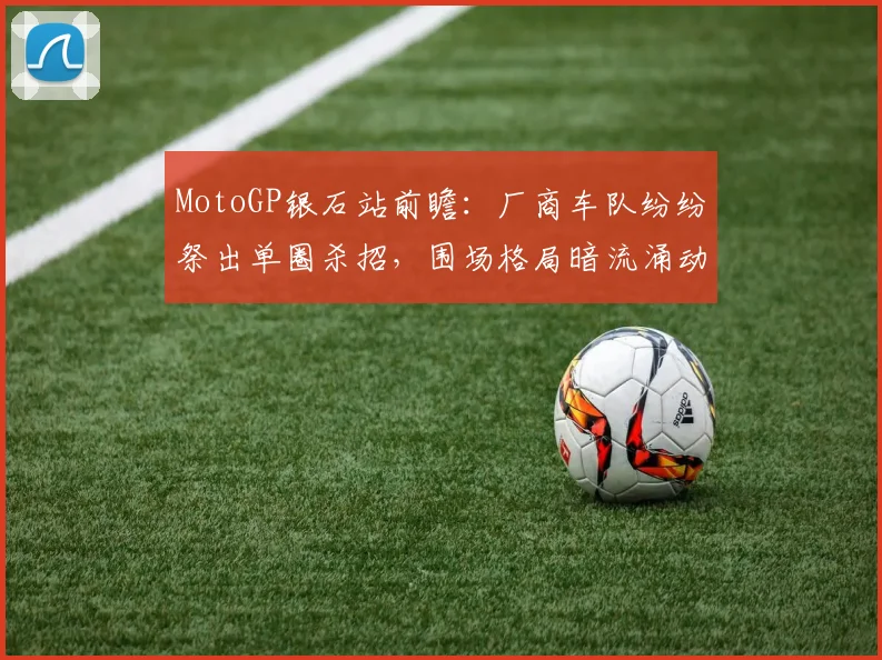 MotoGP银石站前瞻：厂商车队纷纷祭出单圈杀招，围场格局暗流涌动