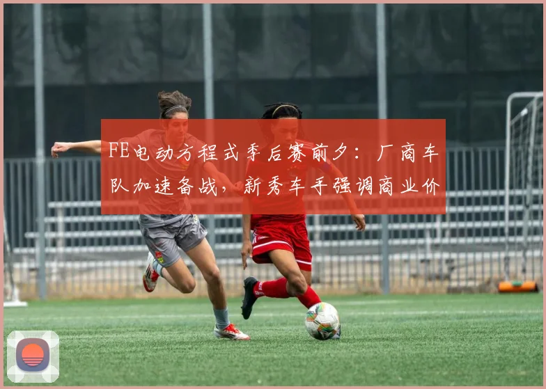 FE电动方程式季后赛前夕：厂商车队加速备战，新秀车手强调商业价值不能放松