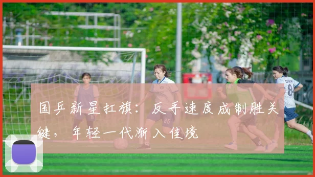 国乒新星扛旗：反手速度成制胜关键，年轻一代渐入佳境