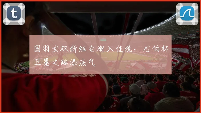 国羽女双新组合渐入佳境，尤伯杯卫冕之路添底气
