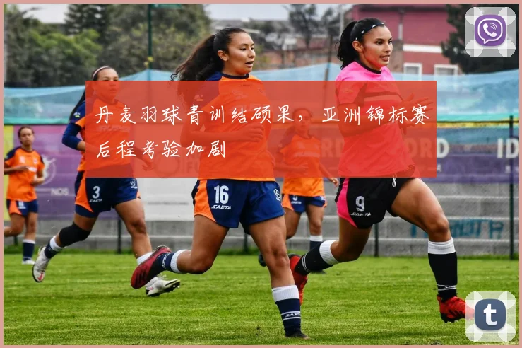 丹麦羽球青训结硕果，亚洲锦标赛后程考验加剧