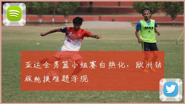 亚运会男篮小组赛白热化，欧洲劲旅轮换难题浮现