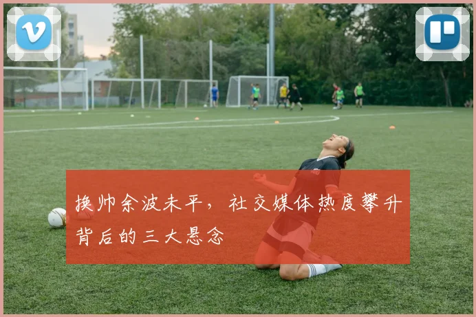 换帅余波未平，社交媒体热度攀升背后的三大悬念