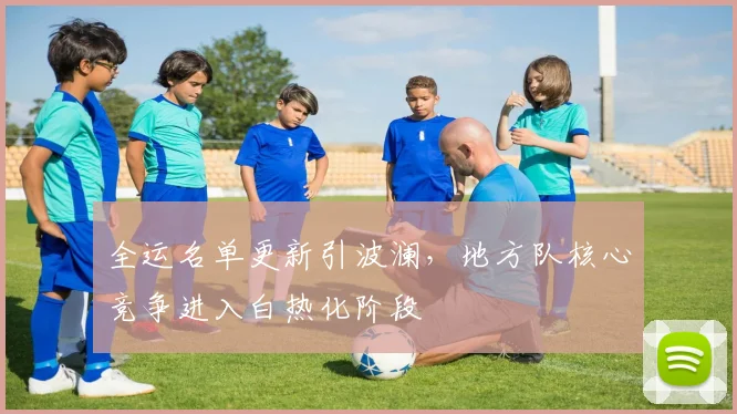 全运名单更新引波澜，地方队核心竞争进入白热化阶段