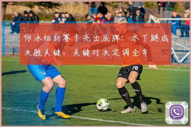 仰泳组新赛季亮出底牌：水下腿成决胜关键，关键对决定调全年