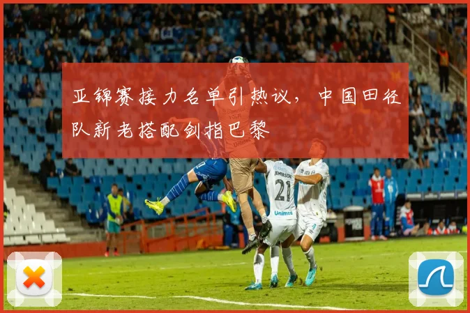亚锦赛接力名单引热议，中国田径队新老搭配剑指巴黎