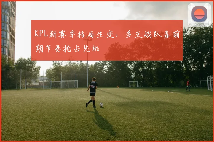 KPL新赛季格局生变，多支战队靠前期节奏抢占先机
