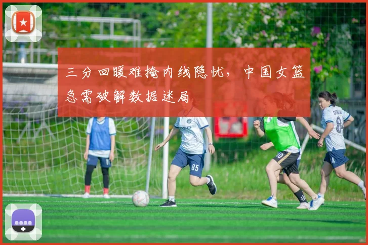 三分回暖难掩内线隐忧，中国女篮急需破解数据迷局