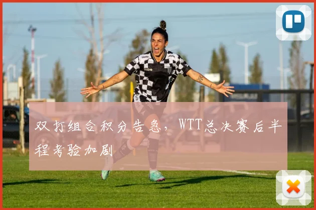 双打组合积分告急，WTT总决赛后半程考验加剧
