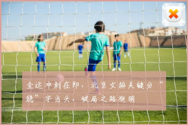 全运冲刺在即，北京女排关键分“稳”字当头，破局之路渐明