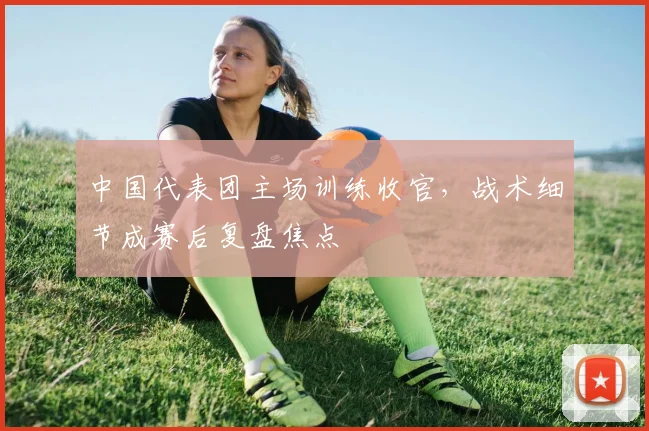 中国代表团主场训练收官，战术细节成赛后复盘焦点