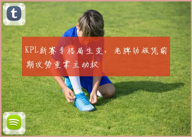 KPL新赛季格局生变，老牌劲旅凭前期攻势重掌主动权
