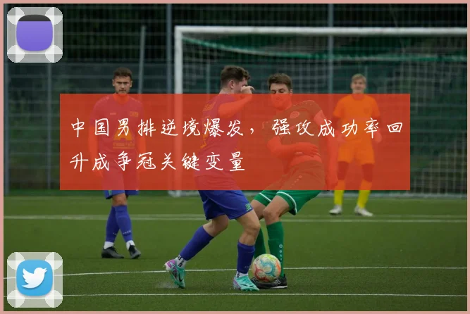 中国男排逆境爆发，强攻成功率回升成争冠关键变量