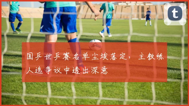 国乒世乒赛名单尘埃落定，主教练人选争议中透出深意