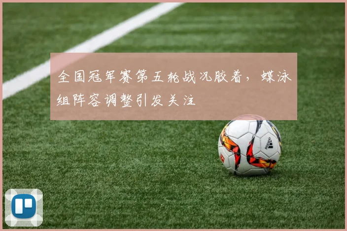 全国冠军赛第五轮战况胶着，蝶泳组阵容调整引发关注