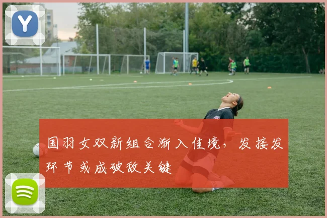 国羽女双新组合渐入佳境，发接发环节或成破敌关键