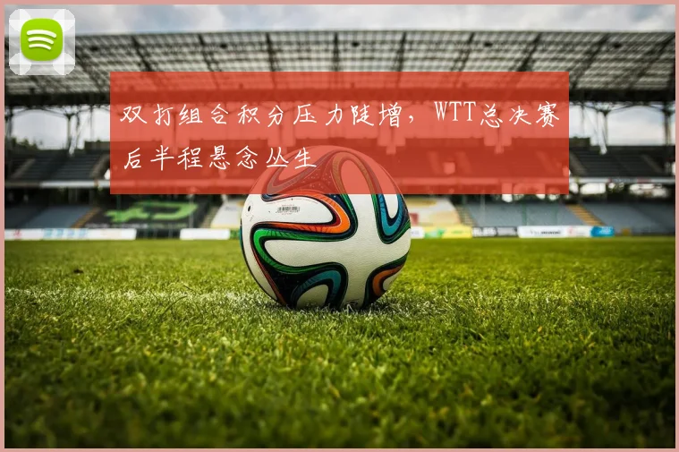 双打组合积分压力陡增，WTT总决赛后半程悬念丛生