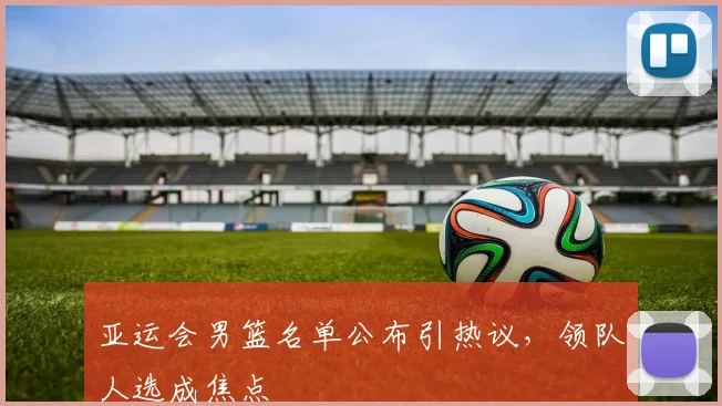 亚运会男篮名单公布引热议，领队人选成焦点