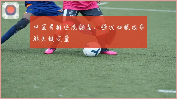 中国男排逆境翻盘，强攻回暖成争冠关键变量