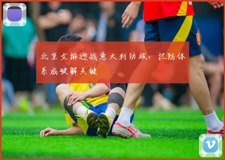 北京女排迎战意大利劲旅，拦防体系成破解关键