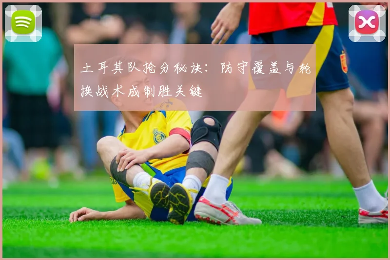 土耳其队抢分秘诀：防守覆盖与轮换战术成制胜关键