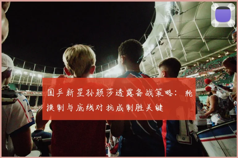 国乒新星孙颖莎透露备战策略：轮换制与底线对抗成制胜关键