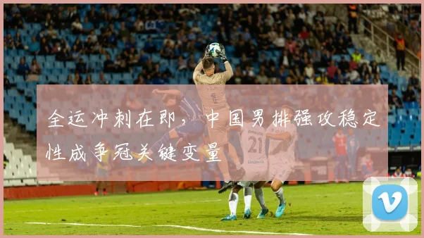 全运冲刺在即，中国男排强攻稳定性成争冠关键变量