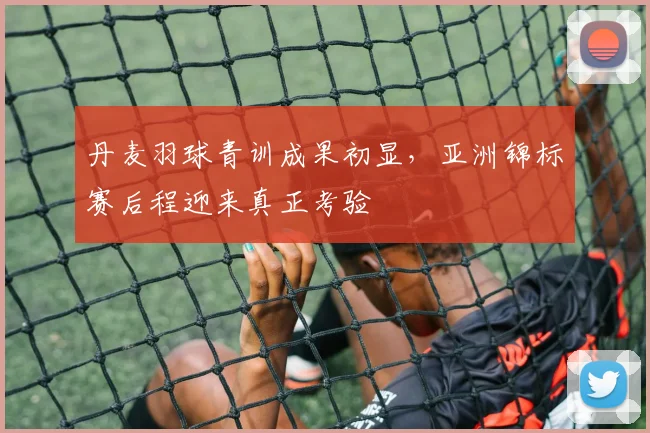 丹麦羽球青训成果初显，亚洲锦标赛后程迎来真正考验
