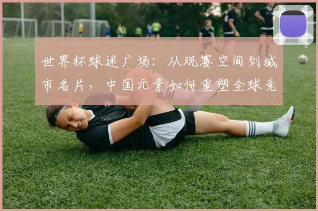 世界杯球迷广场：从观赛空间到城市名片，中国元素如何重塑全球竞争力