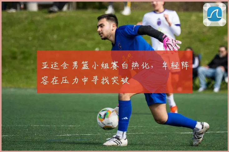 亚运会男篮小组赛白热化，年轻阵容在压力中寻找突破
