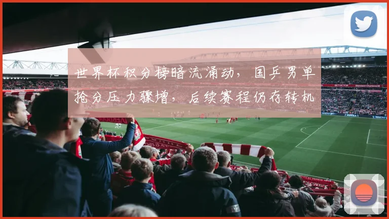 世界杯积分榜暗流涌动，国乒男单抢分压力骤增，后续赛程仍存转机