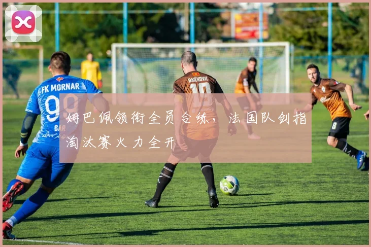 姆巴佩领衔全员合练，法国队剑指淘汰赛火力全开