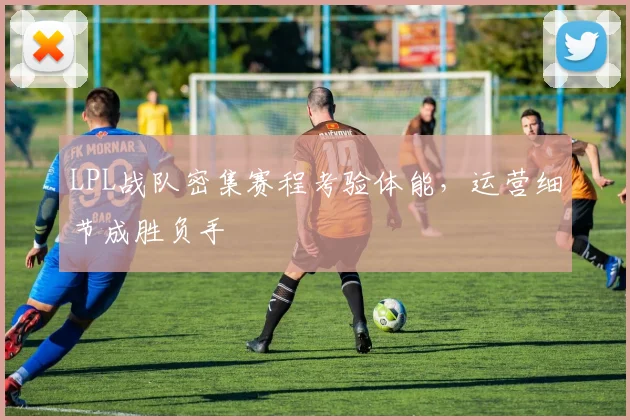 LPL战队密集赛程考验体能，运营细节成胜负手