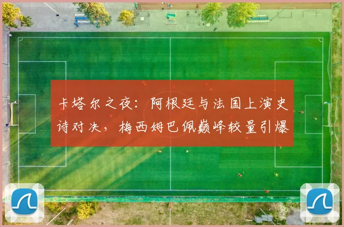 卡塔尔之夜：阿根廷与法国上演史诗对决，梅西姆巴佩巅峰较量引爆全球