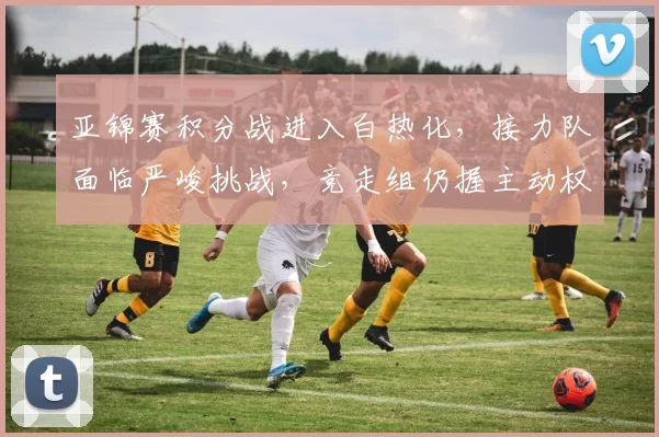 亚锦赛积分战进入白热化，接力队面临严峻挑战，竞走组仍握主动权